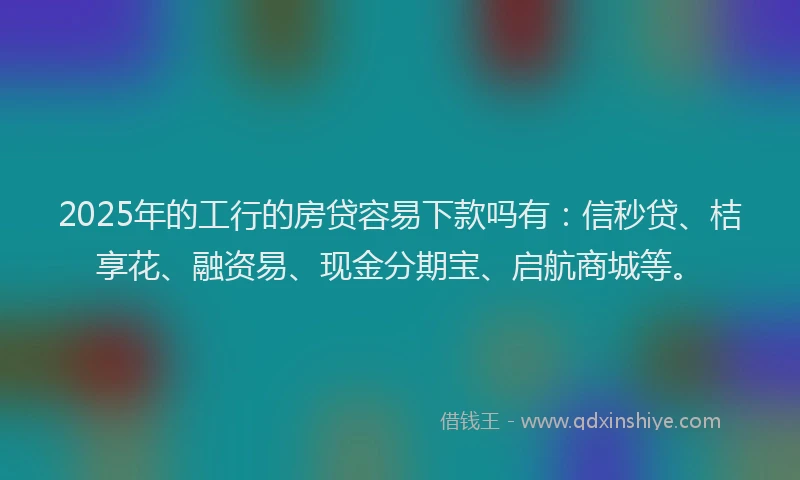 2025年的工行的房贷容易下款吗有：信秒贷、桔享花、融资易、现金分期宝、启航商城等。