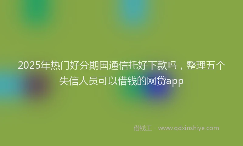 2025年热门好分期国通信托好下款吗，整理五个失信人员可以借钱的网贷app