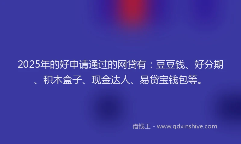 2025年的好申请通过的网贷有：豆豆钱、好分期、积木盒子、现金达人、易贷宝钱包等。