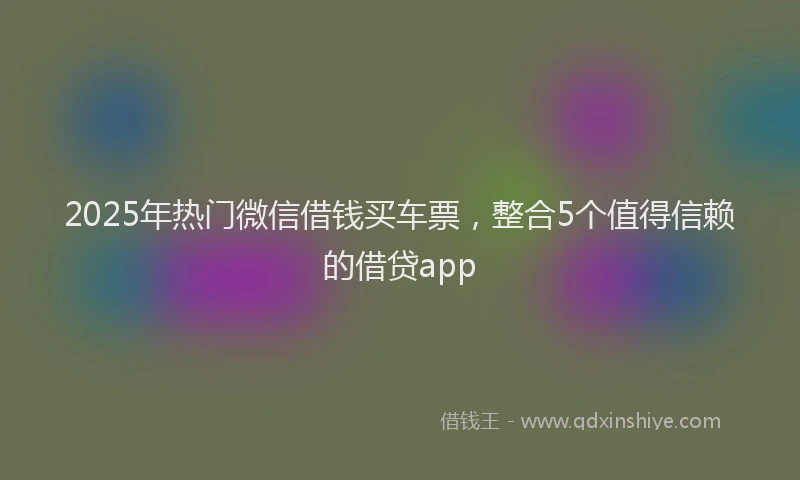 2025年热门微信借钱买车票，整合5个值得信赖的借贷app