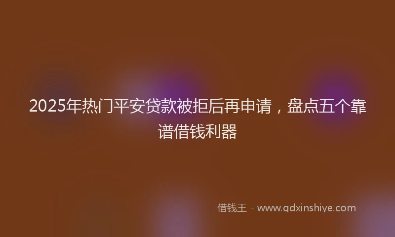 2025年热门平安贷款被拒后再申请，盘点五个靠谱借钱利器