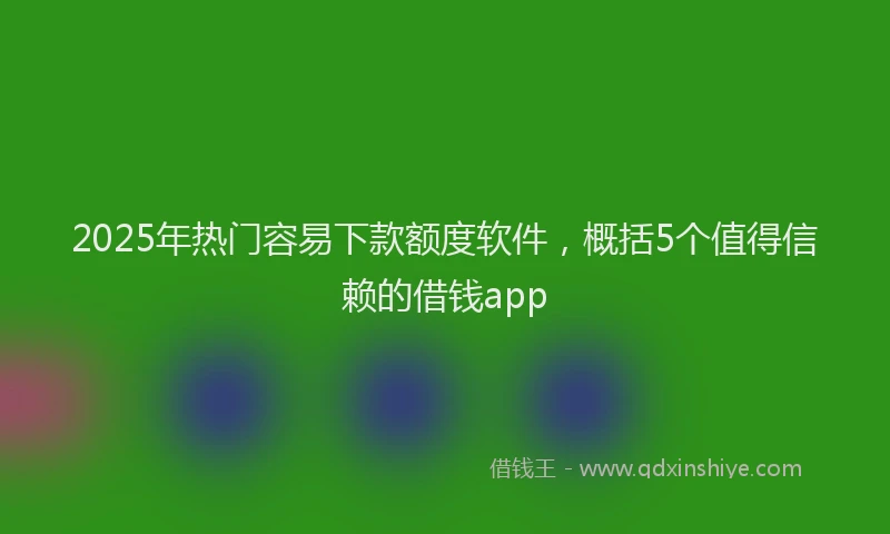 2025年热门容易下款额度软件，概括5个值得信赖的借钱app