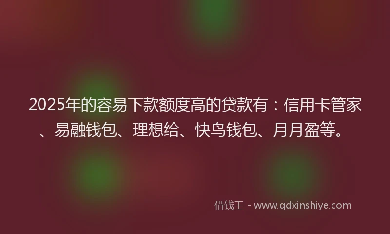 2025年的容易下款额度高的贷款有：信用卡管家、易融钱包、理想给、快鸟钱包、月月盈等。