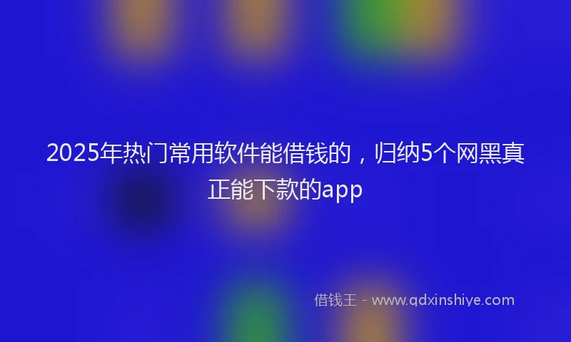 2025年热门常用软件能借钱的，归纳5个网黑真正能下款的app