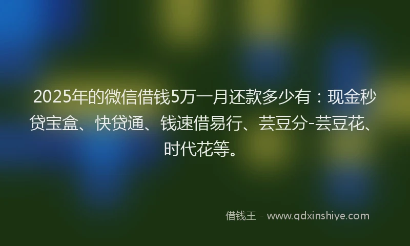 2025年的微信借钱5万一月还款多少有：现金秒贷宝盒、快贷通、钱速借易行、芸豆分-芸豆花、时代花等。