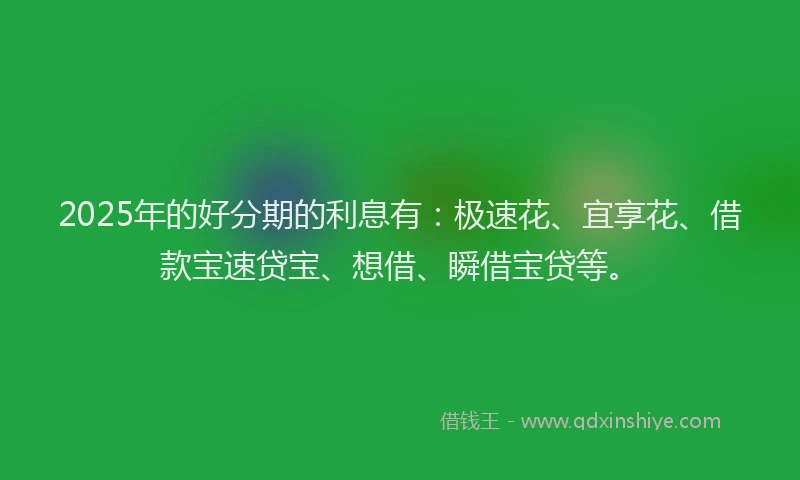 2025年的好分期的利息有：极速花、宜享花、借款宝速贷宝、想借、瞬借宝贷等。