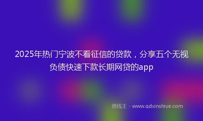 2025年热门宁波不看征信的贷款，分享五个无视负债快速下款长期网贷的app