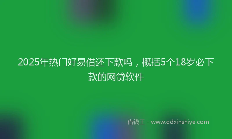 2025年热门好易借还下款吗，概括5个18岁必下款的网贷软件