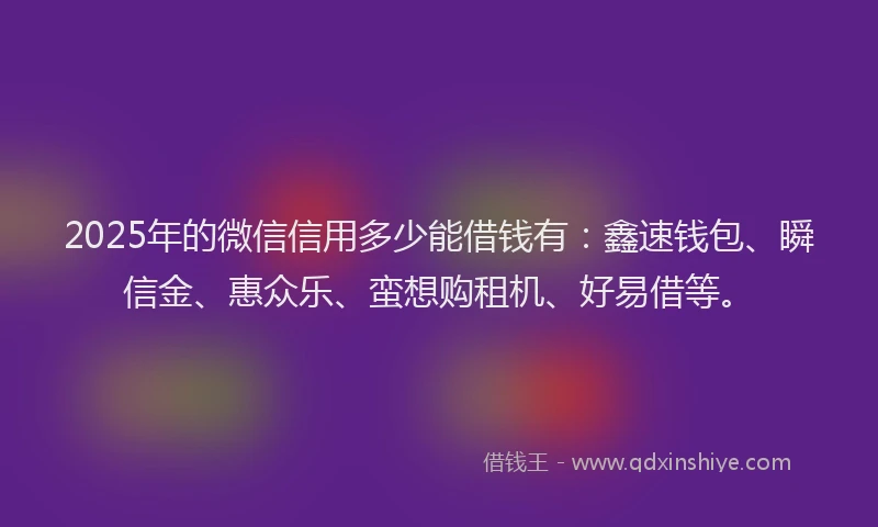 2025年的微信信用多少能借钱有：鑫速钱包、瞬信金、惠众乐、蛮想购租机、好易借等。