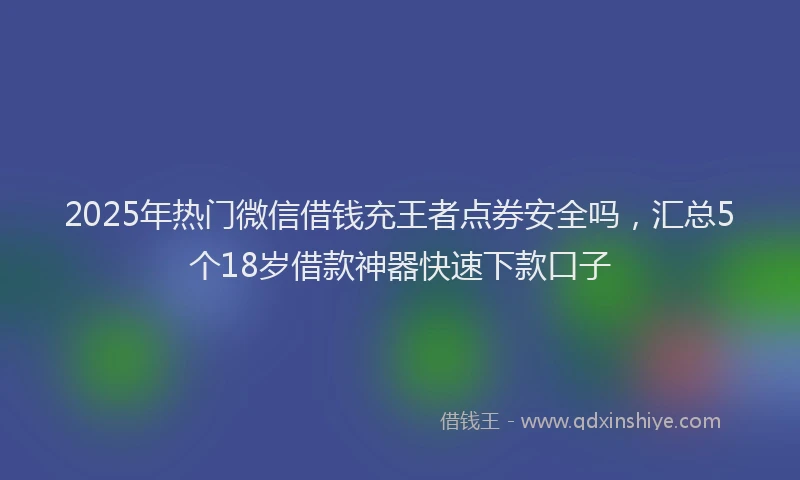 2025年热门微信借钱充王者点券安全吗，汇总5个18岁借款神器快速下款口子
