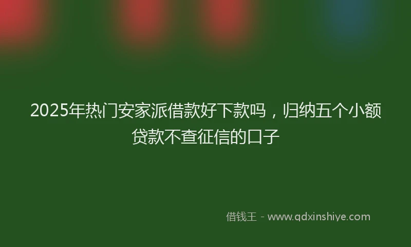 2025年热门安家派借款好下款吗，归纳五个小额贷款不查征信的口子