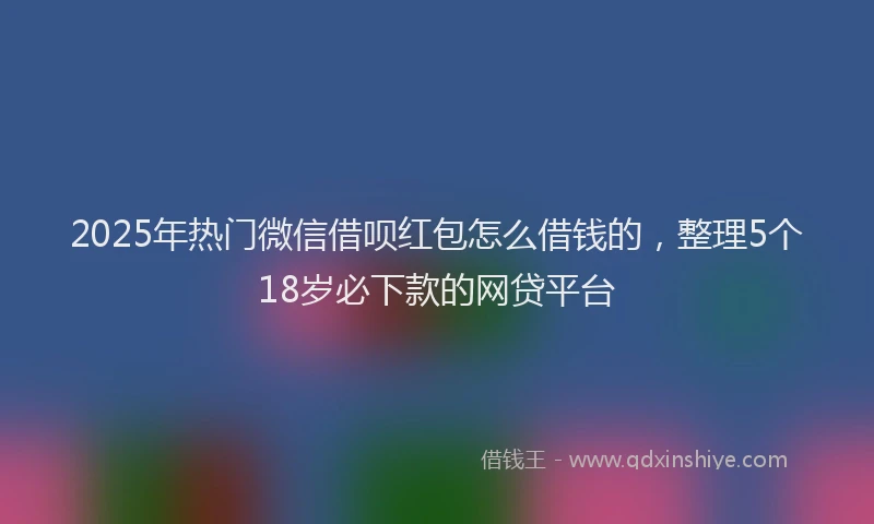 2025年热门微信借呗红包怎么借钱的，整理5个18岁必下款的网贷平台