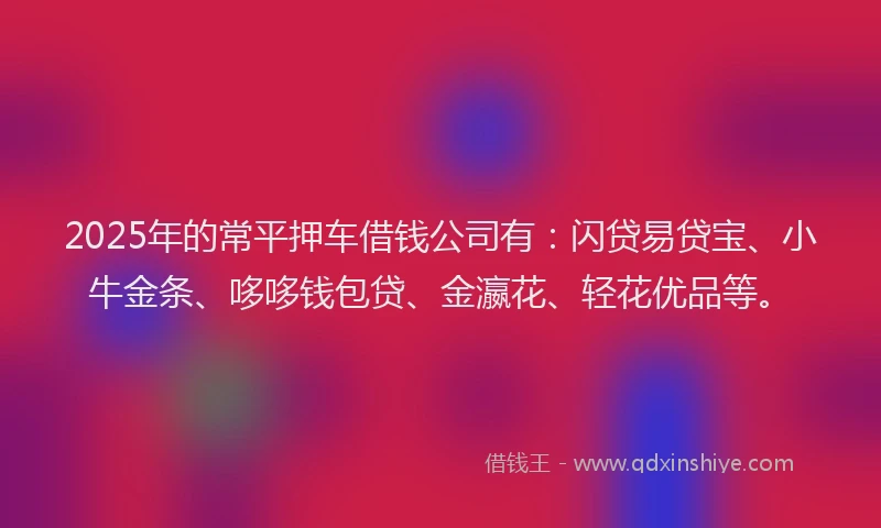 2025年的常平押车借钱公司有：闪贷易贷宝、小牛金条、哆哆钱包贷、金瀛花、轻花优品等。