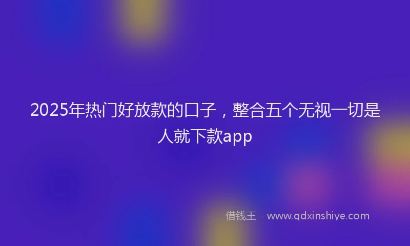 2025年热门好放款的口子，整合五个无视一切是人就下款app