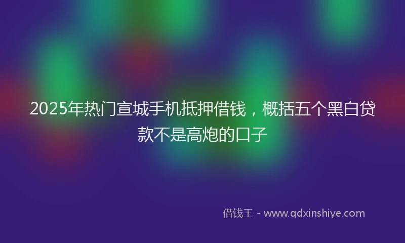2025年热门宣城手机抵押借钱，概括五个黑白贷款不是高炮的口子