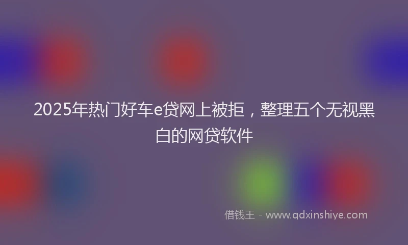 2025年热门好车e贷网上被拒，整理五个无视黑白的网贷软件