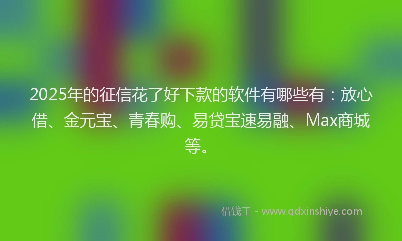 2025年的征信花了好下款的软件有哪些有：放心借、金元宝、青春购、易贷宝速易融、Max商城等。