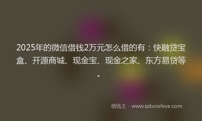 2025年的微信借钱2万元怎么借的有：快融贷宝盒、开源商城、现金宝、现金之家、东方易贷等。
