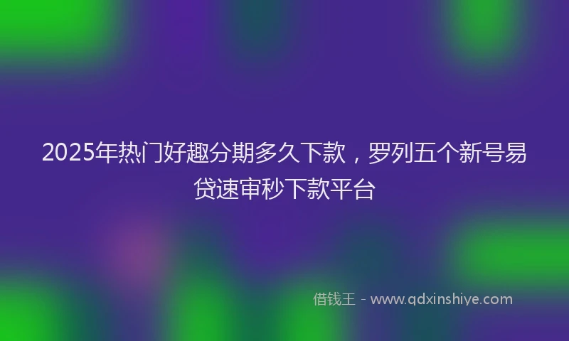 2025年热门好趣分期多久下款，罗列五个新号易贷速审秒下款平台