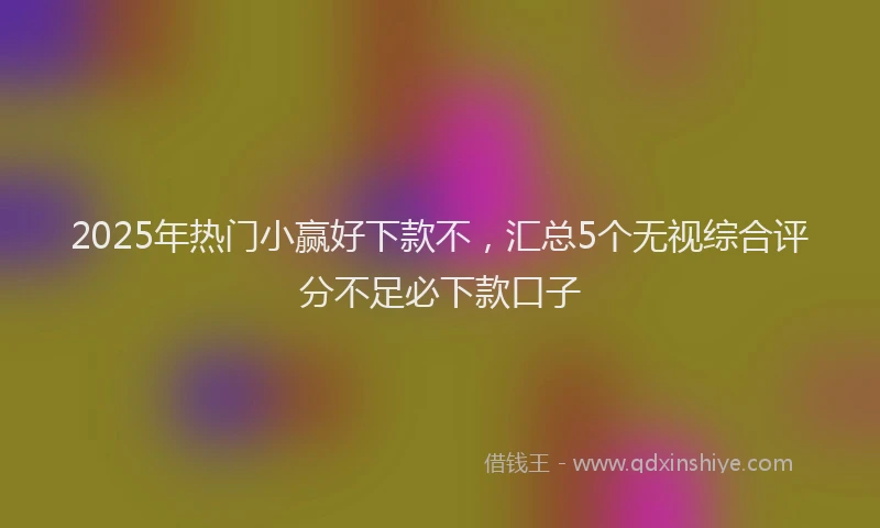 2025年热门小赢好下款不，汇总5个无视综合评分不足必下款口子