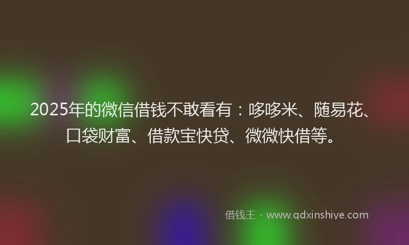 2025年的微信借钱不敢看有：哆哆米、随易花、口袋财富、借款宝快贷、微微快借等。