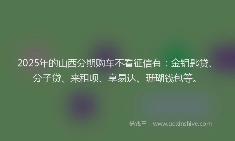 2025年的山西分期购车不看征信有：金钥匙贷、分子贷、来租呗、享易达、珊瑚钱包等。