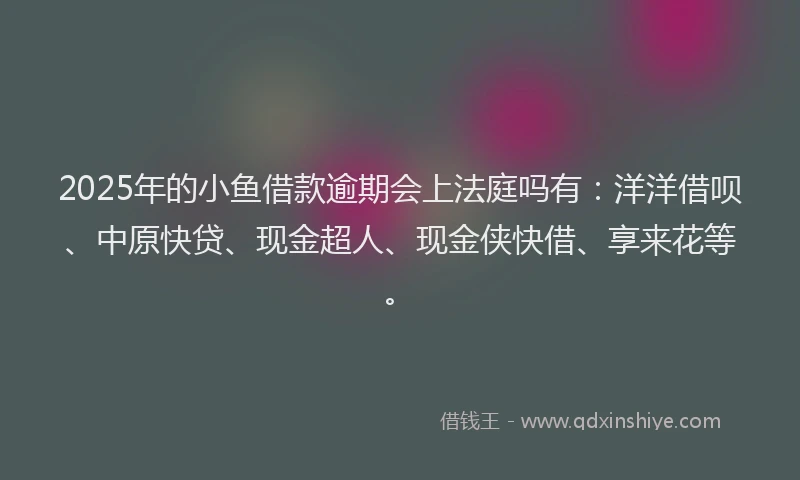 2025年的小鱼借款逾期会上法庭吗有：洋洋借呗、中原快贷、现金超人、现金侠快借、享来花等。