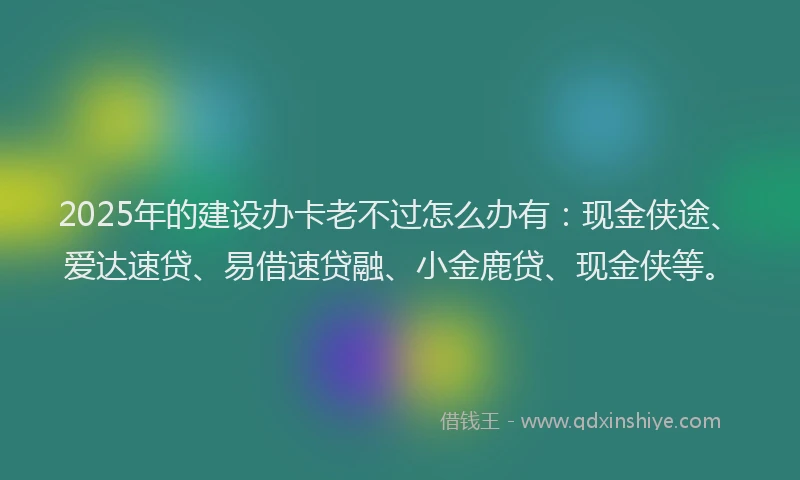2025年的建设办卡老不过怎么办有：现金侠途、爱达速贷、易借速贷融、小金鹿贷、现金侠等。