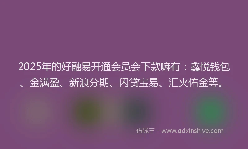 2025年的好融易开通会员会下款嘛有：鑫悦钱包、金满盈、新浪分期、闪贷宝易、汇火佑金等。