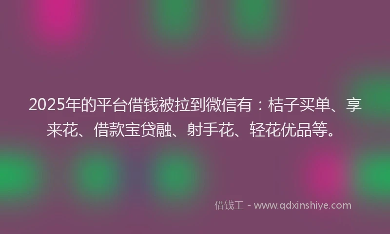 2025年的平台借钱被拉到微信有：桔子买单、享来花、借款宝贷融、射手花、轻花优品等。