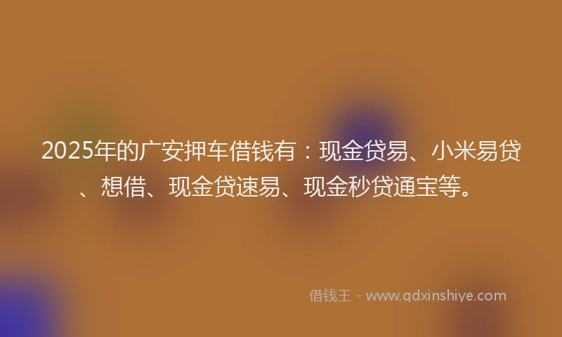2025年的广安押车借钱有：现金贷易、小米易贷、想借、现金贷速易、现金秒贷通宝等。