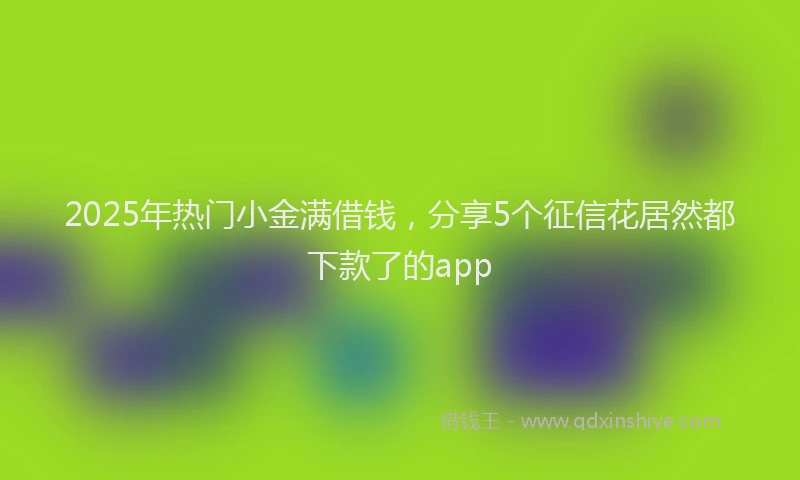2025年热门小金满借钱，分享5个征信花居然都下款了的app