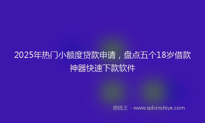 2025年热门小额度贷款申请，盘点五个18岁借款神器快速下款软件