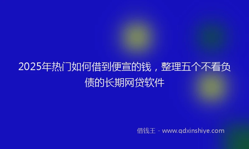 2025年热门如何借到便宣的钱，整理五个不看负债的长期网贷软件