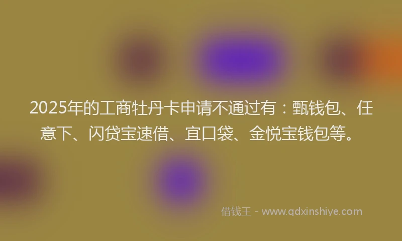 2025年的工商牡丹卡申请不通过有：甄钱包、任意下、闪贷宝速借、宜口袋、金悦宝钱包等。