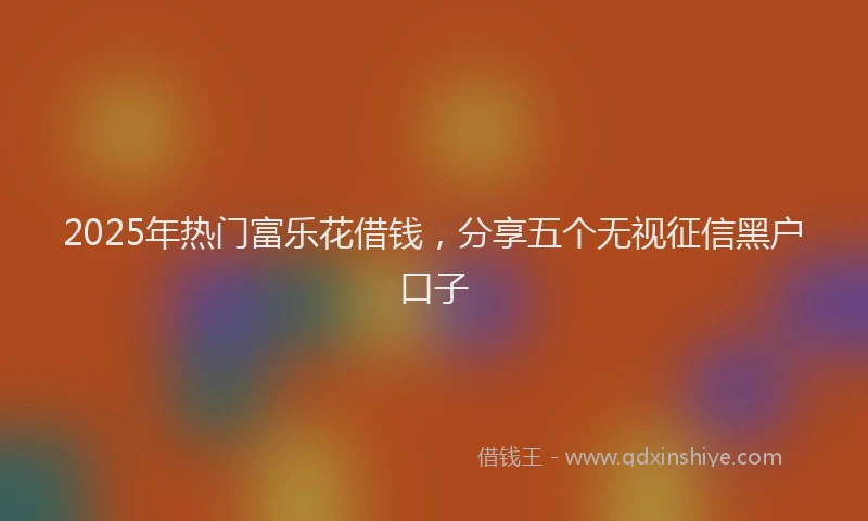 2025年热门富乐花借钱，分享五个无视征信黑户口子