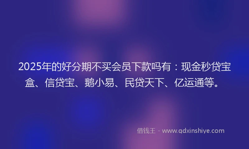 2025年的好分期不买会员下款吗有：现金秒贷宝盒、信贷宝、鹅小易、民贷天下、亿运通等。