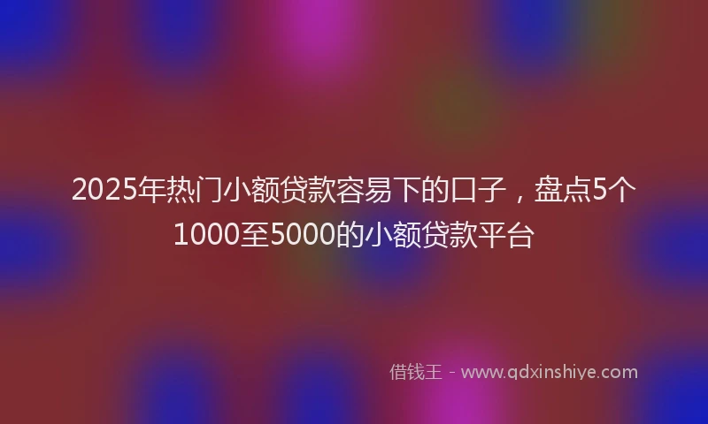 2025年热门小额贷款容易下的口子，盘点5个1000至5000的小额贷款平台