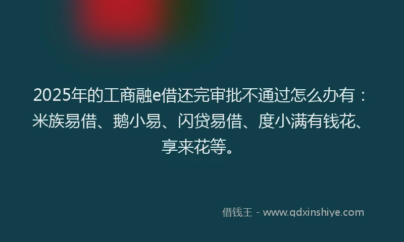 2025年的工商融e借还完审批不通过怎么办有：米族易借、鹅小易、闪贷易借、度小满有钱花、享来花等。