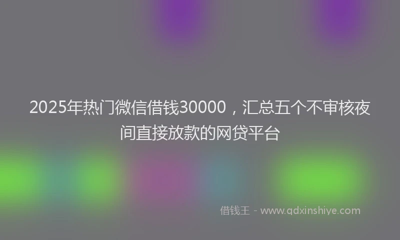 2025年热门微信借钱30000，汇总五个不审核夜间直接放款的网贷平台