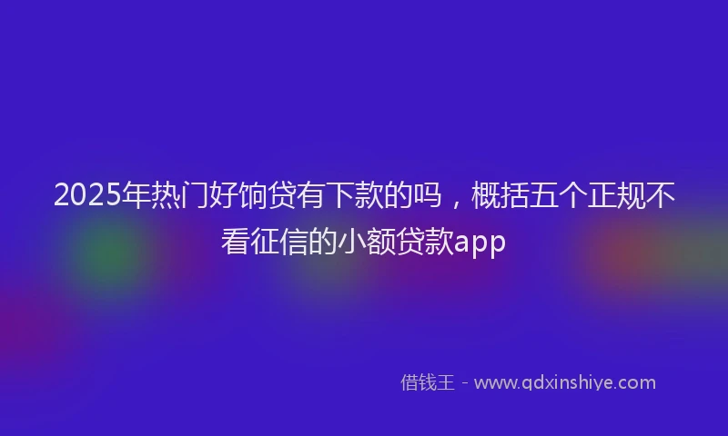 2025年热门好饷贷有下款的吗，概括五个正规不看征信的小额贷款app