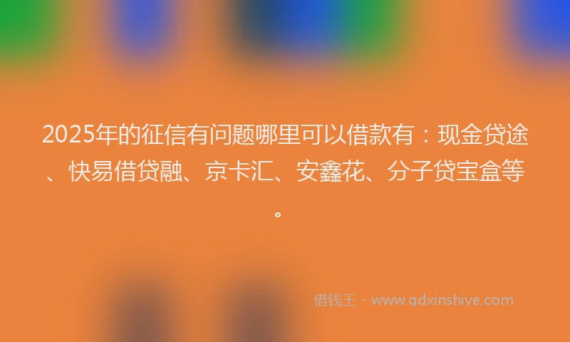 2025年的征信有问题哪里可以借款有：现金贷途、快易借贷融、京卡汇、安鑫花、分子贷宝盒等。