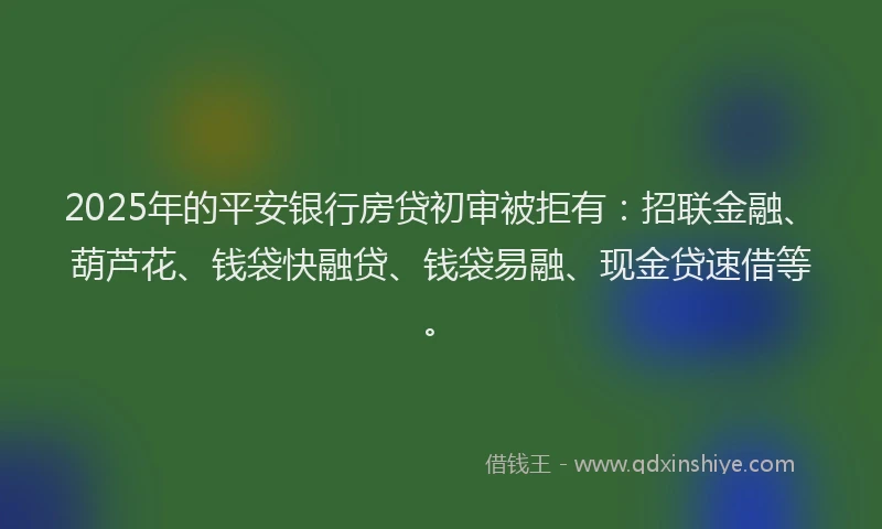 2025年的平安银行房贷初审被拒有：招联金融、葫芦花、钱袋快融贷、钱袋易融、现金贷速借等。