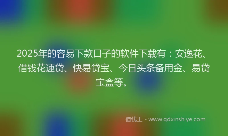 2025年的容易下款口子的软件下载有：安逸花、借钱花速贷、快易贷宝、今日头条备用金、易贷宝盒等。