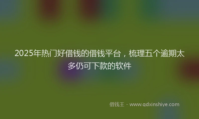 2025年热门好借钱的借钱平台，梳理五个逾期太多仍可下款的软件