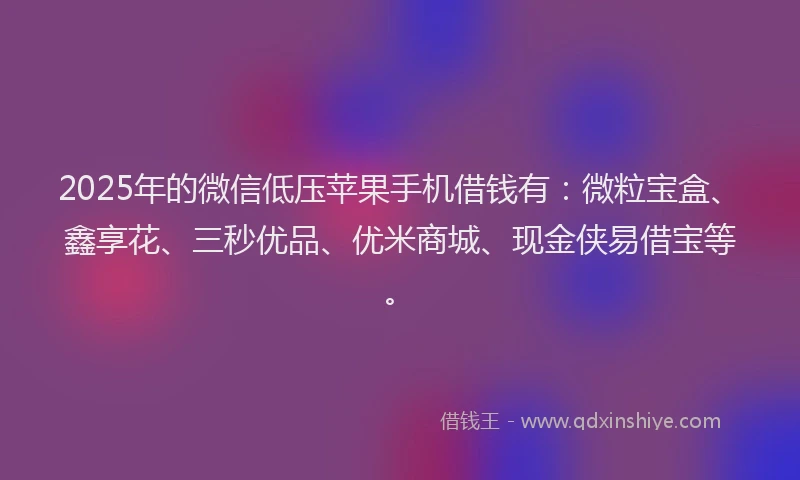 2025年的微信低压苹果手机借钱有：微粒宝盒、鑫享花、三秒优品、优米商城、现金侠易借宝等。