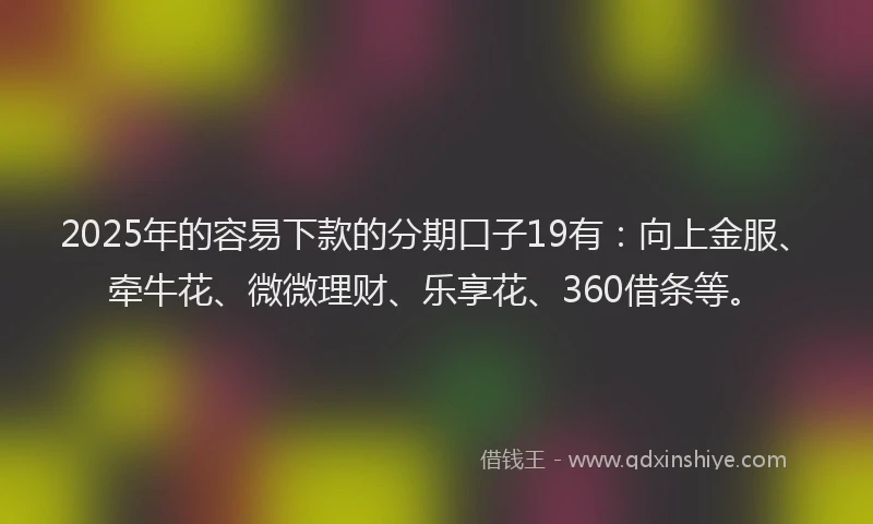 2025年的容易下款的分期口子19有：向上金服、牵牛花、微微理财、乐享花、360借条等。