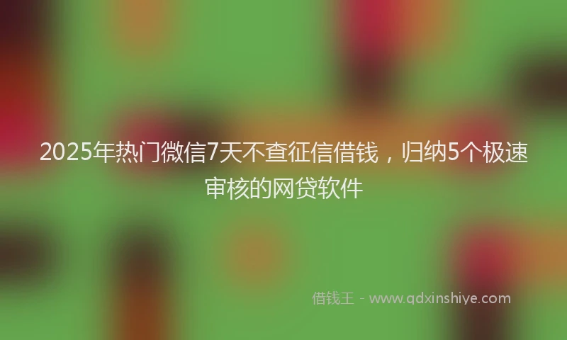 2025年热门微信7天不查征信借钱，归纳5个极速审核的网贷软件
