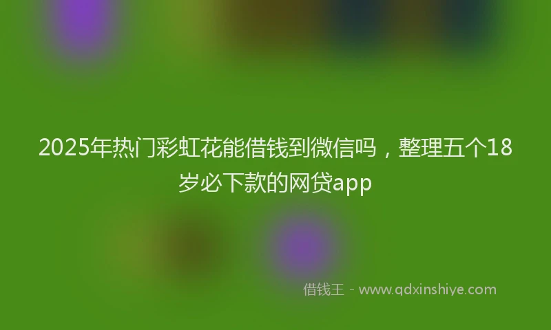 2025年热门彩虹花能借钱到微信吗，整理五个18岁必下款的网贷app