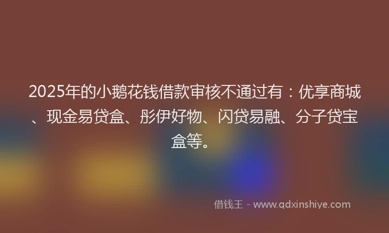2025年的小鹅花钱借款审核不通过有：优享商城、现金易贷盒、彤伊好物、闪贷易融、分子贷宝盒等。